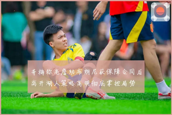 夸梅称老詹助布朗尼获保障合同后离开湖人策略高明彻底掌控局势