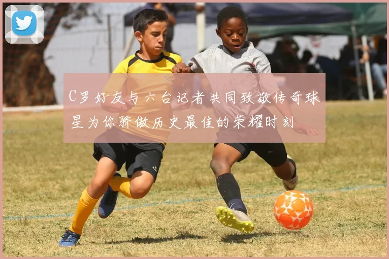 C罗好友与六台记者共同致敬传奇球星为你骄傲历史最佳的荣耀时刻