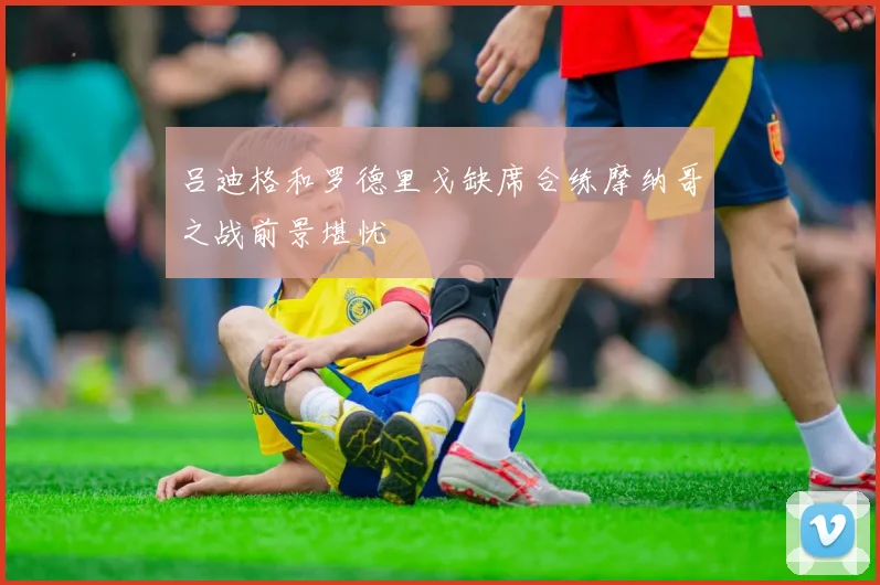 吕迪格和罗德里戈缺席合练摩纳哥之战前景堪忧