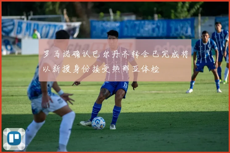罗马诺确认巴尔丹齐转会已完成将以新援身份接受热那亚体检