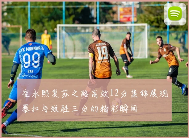 崔永熙复苏之路高效12分集锦展现暴扣与致胜三分的精彩瞬间
