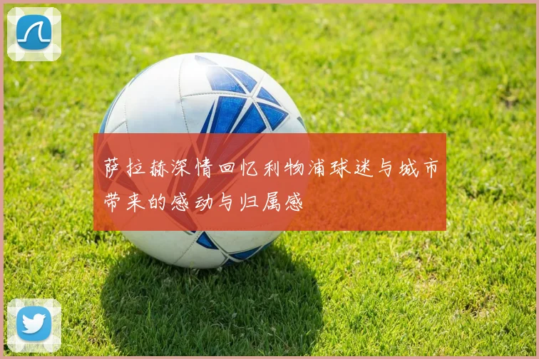 萨拉赫深情回忆利物浦球迷与城市带来的感动与归属感