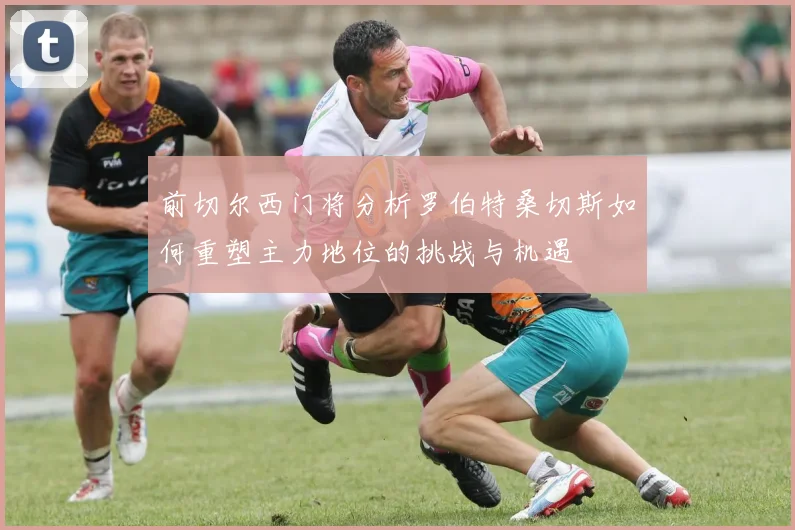 前切尔西门将分析罗伯特桑切斯如何重塑主力地位的挑战与机遇