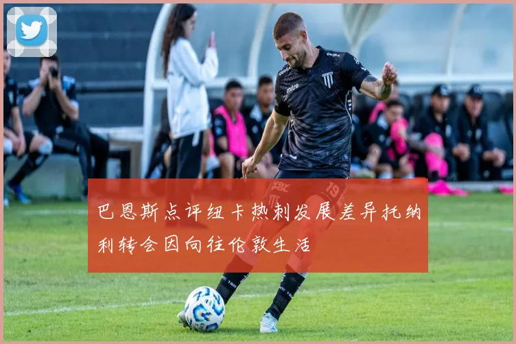 巴恩斯点评纽卡热刺发展差异托纳利转会因向往伦敦生活