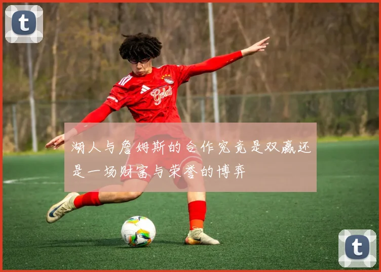 湖人与詹姆斯的合作究竟是双赢还是一场财富与荣誉的博弈