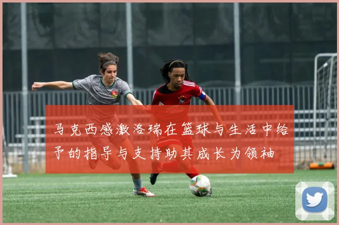 马克西感激洛瑞在篮球与生活中给予的指导与支持助其成长为领袖