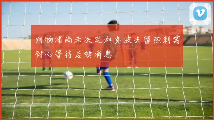 利物浦尚未决定加克波去留热刺需耐心等待后续消息