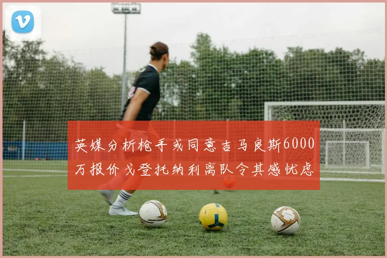 英媒分析枪手或同意吉马良斯6000万报价戈登托纳利离队令其感忧虑