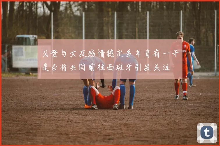 戈登与女友感情稳定多年育有一子是否将共同前往西班牙引发关注