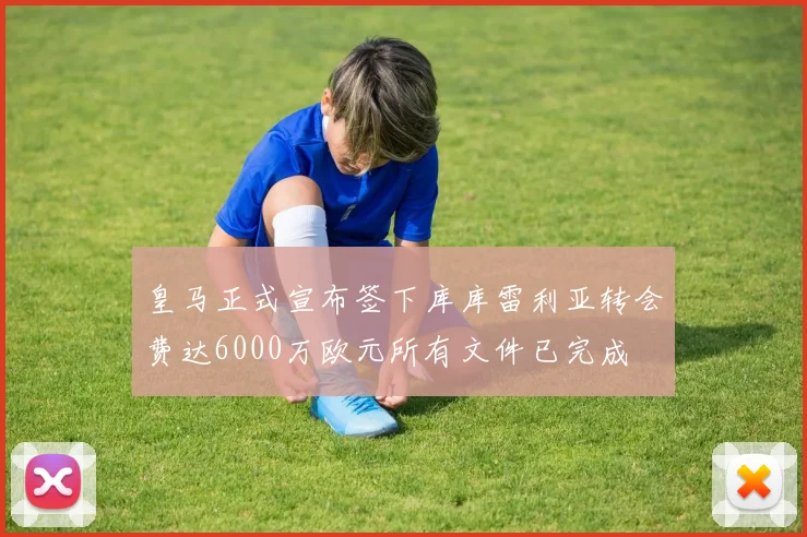 皇马正式宣布签下库库雷利亚转会费达6000万欧元所有文件已完成