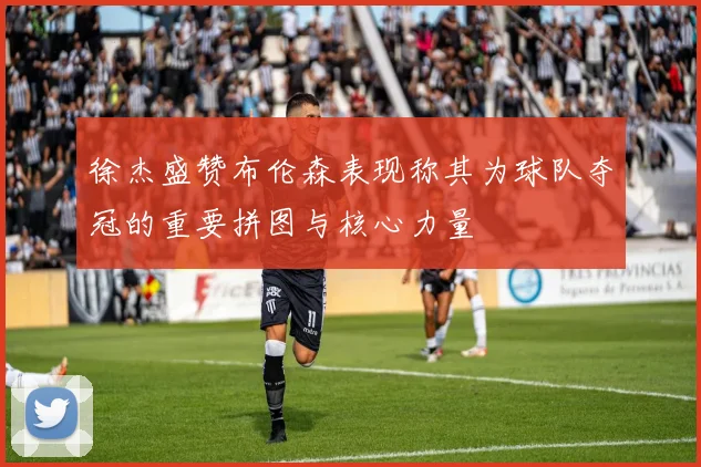 徐杰盛赞布伦森表现称其为球队夺冠的重要拼图与核心力量