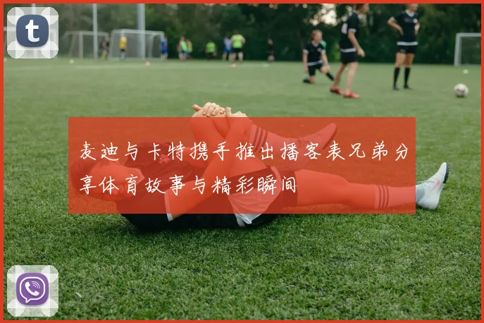 麦迪与卡特携手推出播客表兄弟分享体育故事与精彩瞬间