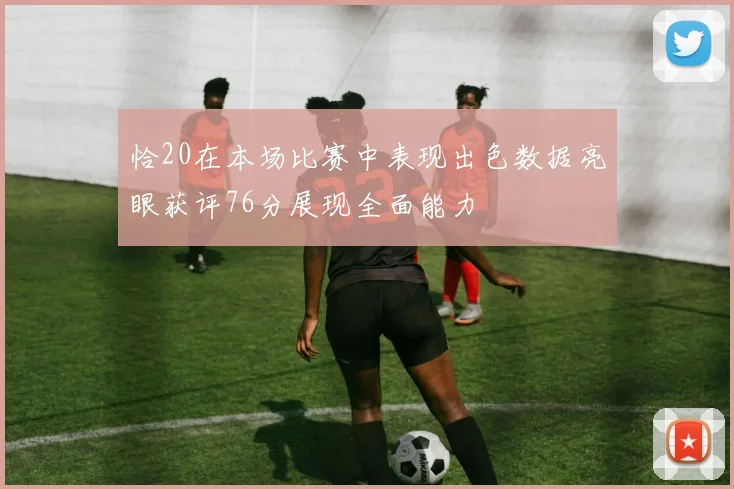 恰20在本场比赛中表现出色数据亮眼获评76分展现全面能力