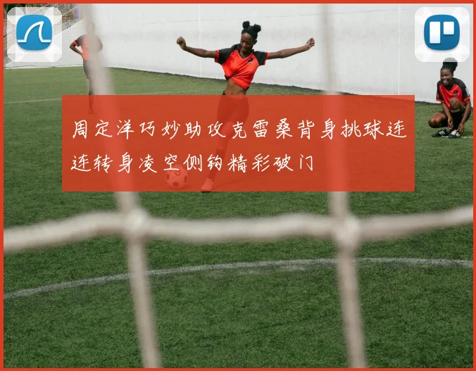 周定洋巧妙助攻克雷桑背身挑球连连转身凌空侧钩精彩破门