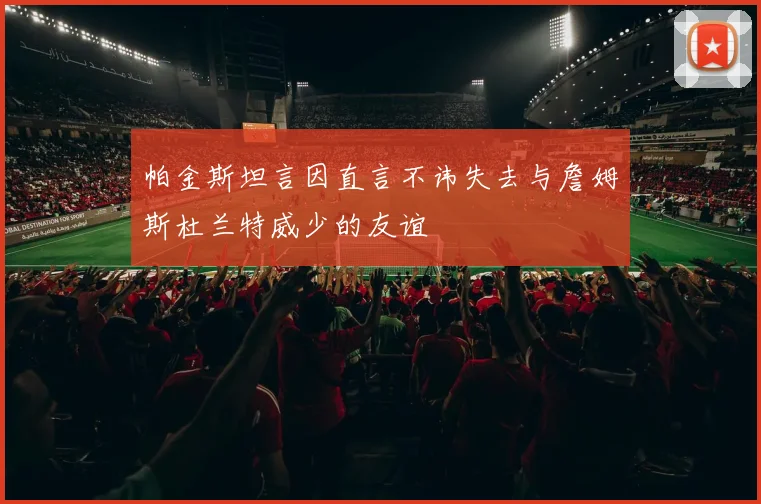 帕金斯坦言因直言不讳失去与詹姆斯杜兰特威少的友谊