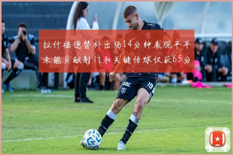 拉什福德替补出场14分钟表现平平未能贡献射门和关键传球仅获65分