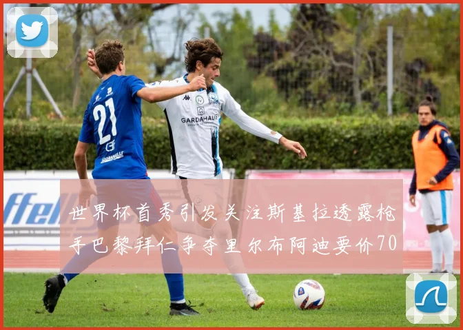 世界杯首秀引发关注斯基拉透露枪手巴黎拜仁争夺里尔布阿迪要价7000万欧