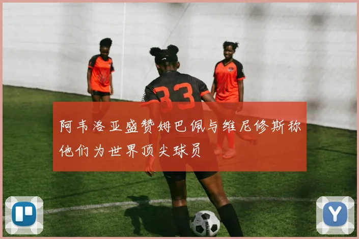阿韦洛亚盛赞姆巴佩与维尼修斯称他们为世界顶尖球员