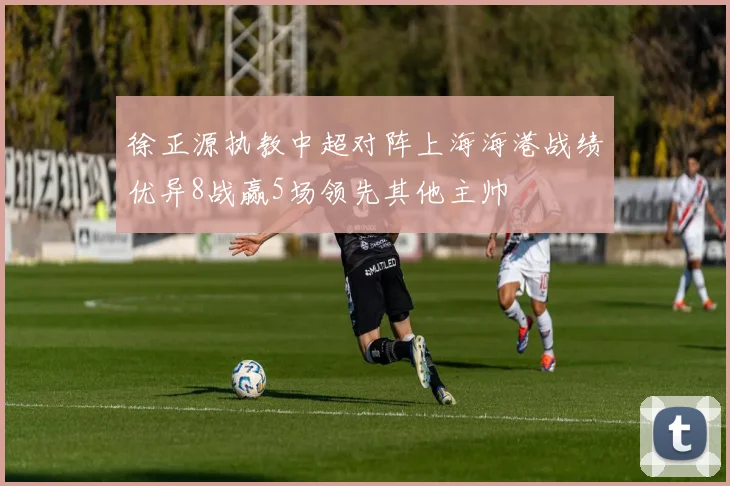 徐正源执教中超对阵上海海港战绩优异8战赢5场领先其他主帅