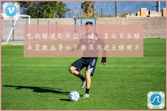 巴西球迷怒斥盐贝健人言论日本球衣星数成争议下场若不进五球将不庆祝
