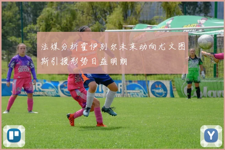 法媒分析霍伊别尔未来动向尤文图斯引援形势日益明朗