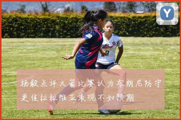 杨毅点评火箭比赛认为布朗尼防守更佳拉拉维亚表现不如预期