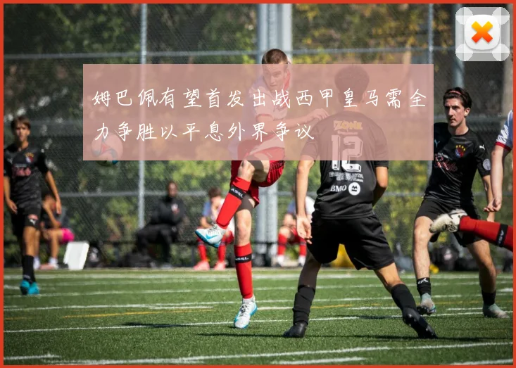 姆巴佩有望首发出战西甲皇马需全力争胜以平息外界争议