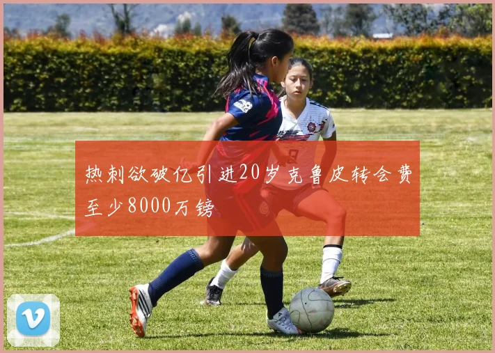 热刺欲破亿引进20岁克鲁皮转会费至少8000万镑
