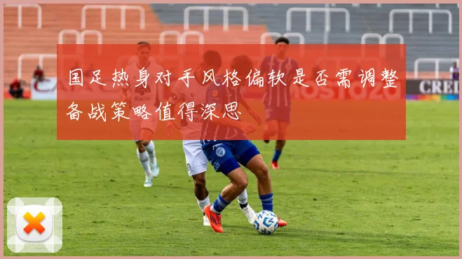 国足热身对手风格偏软是否需调整备战策略值得深思