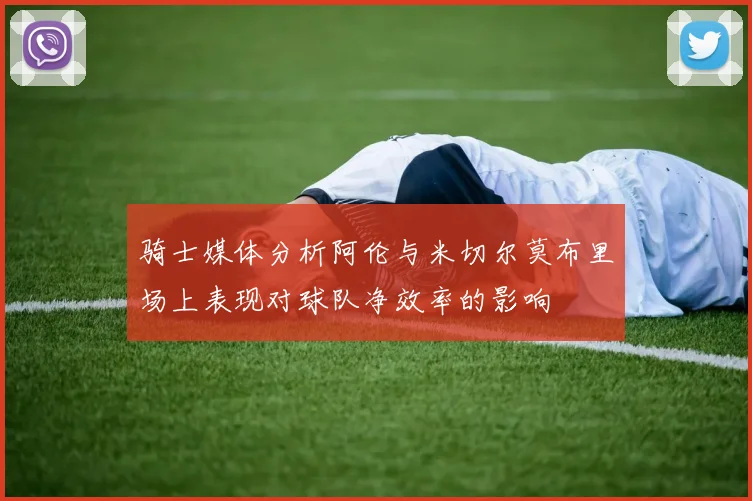 骑士媒体分析阿伦与米切尔莫布里场上表现对球队净效率的影响