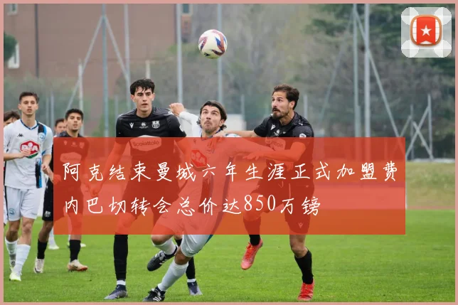 阿克结束曼城六年生涯正式加盟费内巴切转会总价达850万镑