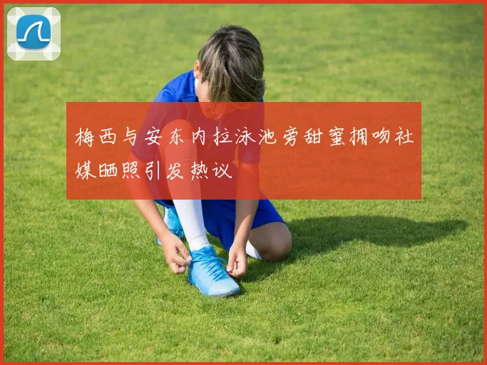 梅西与安东内拉泳池旁甜蜜拥吻社媒晒照引发热议