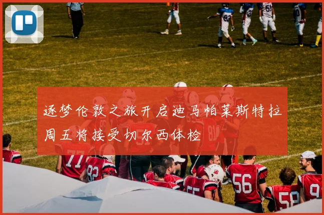 逐梦伦敦之旅开启迪马帕莱斯特拉周五将接受切尔西体检