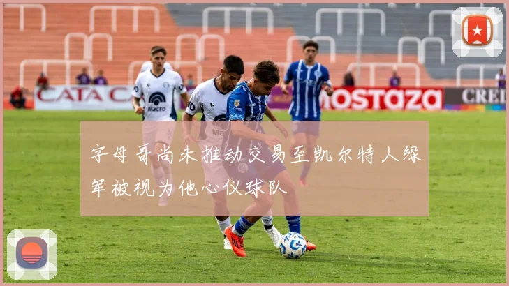 字母哥尚未推动交易至凯尔特人绿军被视为他心仪球队