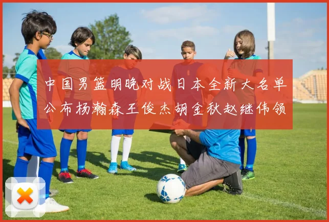 中国男篮明晚对战日本全新大名单公布杨瀚森王俊杰胡金秋赵继伟领衔出战